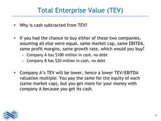 8
Total Enterprise Value (TEV)
 Why is cash subtracted from TEV?
 If you had the chance to buy either of these two companies,
assuming all else were equal, same market cap, same EBITDA,
same profit margins, same growth rate, which would you buy?
 Company A has $100 million in cash, no debt
 Company B has $20 million in cash, no debt
 Company A’s TEV will be lower, hence a lower TEV/EBITDA
valuation multiple. You pay the same for the equity of each
(same market cap), but you get more for your money with
company A because you get its cash.
 