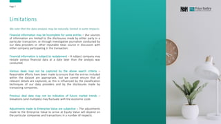 Limitations
Financial information may be incomplete for some entries – Our sources
of information are limited to the disclosures made by either party in a
particular transaction, or through investigative journalism conducted by
our data providers or other reputable news source in discussion with
either company participating in the transaction.
Financial information is subject to restatement – A subject company may
restate various financial data at a date later than the analysis was
conducted.
Various deals may not be captured by the above search criteria –
Reasonable efforts have been made to ensure that the entries included
within the dataset are appropriate, but we cannot ensure that all
relevant details are captured, as this is influenced by the classification
techniques of our data providers and by the disclosures made by
transacting companies.
Previous deal data may not be indicative of future market trends –
Valuations (and multiples) may fluctuate with the economic cycle.
Adjustments made to Enterprise Value are subjective – The adjustments
made to the Enterprise Value to arrive at Equity Value will depend on
the particular companies and transactions in a number of respects.
We note that the data analysis may be naturally limited in some respects.
Page 7
 