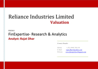 Reliance Industries Limited
                        Valuation
9/9/2011

FinExpertise- Research & Analytics
Analyst: Rajat Dhar
                            Contact Details:

                            Mobile      + (91)-9999.760.359
                            E-Mail      rajat.dhar1@yahoo.com
                            Website:    www.finexpertise.blogspot.com
 