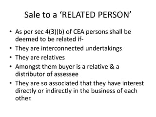 Sale to a ‘RELATED PERSON’
• As per sec 4(3)(b) of CEA persons shall be
deemed to be related if-
• They are interconnected undertakings
• They are relatives
• Amongst them buyer is a relative & a
distributor of assessee
• They are so associated that they have interest
directly or indirectly in the business of each
other.
 