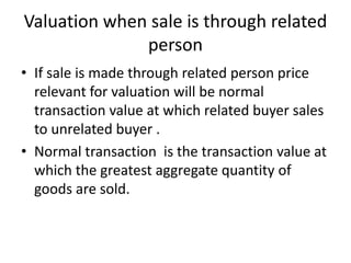 Valuation when sale is through related
person
• If sale is made through related person price
relevant for valuation will be normal
transaction value at which related buyer sales
to unrelated buyer .
• Normal transaction is the transaction value at
which the greatest aggregate quantity of
goods are sold.
 