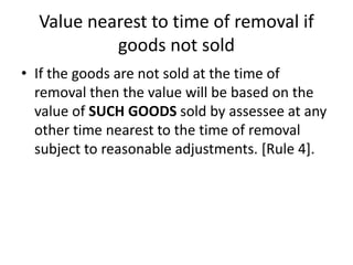 Value nearest to time of removal if
goods not sold
• If the goods are not sold at the time of
removal then the value will be based on the
value of SUCH GOODS sold by assessee at any
other time nearest to the time of removal
subject to reasonable adjustments. [Rule 4].
 