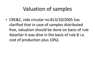 Valuation of samples
• CBE&C, vide circular no.813/10/2005 has
clarified that in case of samples distributed
free, valuation should be done on basis of rule
4(earlier it was dine in the basis of rule 8 i.e.
cost of production plus 10%).
 