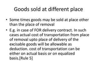 Goods sold at different place
• Some times goods may be sold at place other
than the place of removal
• E.g. in case of FOR delivery contract. In such
cases actual cost of transportation from place
of removal upto place of delivery of the
excisable goods will be allowable as
deduction. cost of transportation can be
either on actual basis or on equalized
basis.[Rule 5]
 