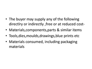 • The buyer may supply any of the following
directlry or indirectly ,free or at reduced cost-
• Materials,components,parts & similar items
• Tools,dies,moulds,drawings,blue prints etc
• Materials consumed, including packaging
materials
 