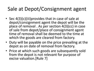 Sale at Depot/Consignment agent
• Sec 4(3)(c)(iii)provides that in case of sale at
depot/consignment agent the depot will be the
place of removal . As per section 4(3)(cc) in case
of sale from depot/place of consignment agent
time of removal shall be deemed to the time at
which the goods are cleared from factory.
• Duty will be payable on the price prevailing at the
depot as on date of removal from factory.
• Price at which such goods are subsequently sold
from the depot is not relevant for purpose of
excise valuation.[Rule 7]
 