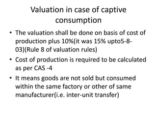 Valuation in case of captive
consumption
• The valuation shall be done on basis of cost of
production plus 10%(it was 15% upto5-8-
03)(Rule 8 of valuation rules)
• Cost of production is required to be calculated
as per CAS -4
• It means goods are not sold but consumed
within the same factory or other of same
manufacturer(i.e. inter-unit transfer)
 