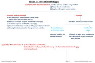 Section 15: Value of Taxable Supply
VALUE OF SUPPLY = TRANSACTION VALUE, provided following condition being satisfied:
(a) Price is the sole consideration.
(b) Supplier and recipient are not Related.
Inclusions, while calculating T.V Exclusions
(a) Any taxes, duties, cesses, fees and charges under
any law which is in force other than GST.
(b) Amount incurred by Recipient in relation to such supply. DISCOUNT, in normal course of business
(c) Incidental Expenses in relation to such supply.
(d) Any Interest, late fee or penalty for delay payment of consideration.
(e) Directly linked subsidies other than government subsidies. Provided before or Provided after
at the time of supply supply
If discount has been duly (a) Should be as per terms of agreement
recorded in invoice. (b) ITC attributable to such discount has
been reversed
Applicability of Valuation Rules: if (a) Transaction Value is not Reliable.
(b) Consideration wholly or partially not in money. In this case Valuation Rules will apply.
(c) Parties are Related
Prepared by Sonu Malik Page 2 www.computemytaxes.com
 