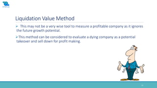 Liquidation Value Method
13
 This may not be a very wise tool to measure a profitable company as it ignores
the future growth potential.
This method can be considered to evaluate a dying company as a potential
takeover and sell down for profit making.
 