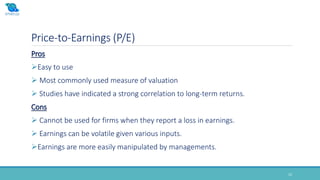 Price-to-Earnings (P/E)
15
Pros
Easy to use
 Most commonly used measure of valuation
 Studies have indicated a strong correlation to long-term returns.
Cons
 Cannot be used for firms when they report a loss in earnings.
 Earnings can be volatile given various inputs.
Earnings are more easily manipulated by managements.
 
