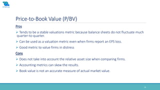Price-to-Book Value (P/BV)
16
Pros
 Tends to be a stable valuations metric because balance sheets do not fluctuate much
quarter-to-quarter.
 Can be used as a valuation metric even when firms report an EPS loss.
 Good metric to value firms in distress
Cons
 Does not take into account the relative asset size when comparing firms.
 Accounting metrics can skew the results.
 Book value is not an accurate measure of actual market value.
 