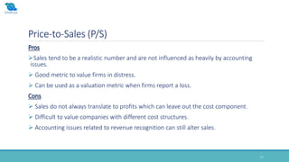 Price-to-Sales (P/S)
17
Pros
Sales tend to be a realistic number and are not influenced as heavily by accounting
issues.
 Good metric to value firms in distress.
 Can be used as a valuation metric when firms report a loss.
Cons
 Sales do not always translate to profits which can leave out the cost component.
 Difficult to value companies with different cost structures.
 Accounting issues related to revenue recognition can still alter sales.
 