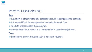 Price-to- Cash Flow (P/CF)
18
Pros
 Cash flow is a truer metric of a company's results in comparison to earnings.
 It is more difficult for managements to manipulate cash flow
 Tends to be less volatile than earnings.
 Studies have indicated that it is a reliable metric over the longer-term.
Cons
 Some items are not included, such as non-cash revenue.
 