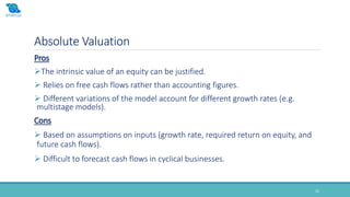 Absolute Valuation
21
Pros
The intrinsic value of an equity can be justified.
 Relies on free cash flows rather than accounting figures.
 Different variations of the model account for different growth rates (e.g.
multistage models).
Cons
 Based on assumptions on inputs (growth rate, required return on equity, and
future cash flows).
 Difficult to forecast cash flows in cyclical businesses.
 