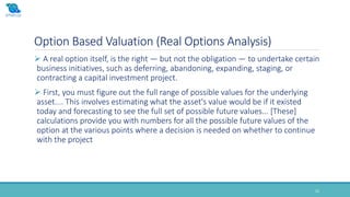 Option Based Valuation (Real Options Analysis)
22
 A real option itself, is the right — but not the obligation — to undertake certain
business initiatives, such as deferring, abandoning, expanding, staging, or
contracting a capital investment project.
 First, you must figure out the full range of possible values for the underlying
asset.... This involves estimating what the asset's value would be if it existed
today and forecasting to see the full set of possible future values... [These]
calculations provide you with numbers for all the possible future values of the
option at the various points where a decision is needed on whether to continue
with the project
 