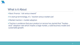 What is it About
24
Basic finance: ‘risk versus reward’
In startup terminology, it’s: ‘traction versus market size’.
Market traction = market adoption
Traction is evidence that your product or service has started that “hockey-
stick” adoption rate which implies a large market, a valid business model and
sustainable growth.
 