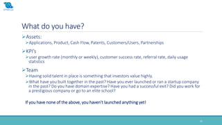 What do you have?
25
Assets:
Applications, Product, Cash Flow, Patents, Customers/Users, Partnerships
KPI’s
user growth rate (monthly or weekly), customer success rate, referral rate, daily usage
statistics
Team
Having solid talent in place is something that investors value highly.
What have you built together in the past? Have you ever launched or ran a startup company
in the past? Do you have domain expertise? Have you had a successful exit? Did you work for
a prestigious company or go to an elite school?
If you have none of the above, you haven’t launched anything yet!
 