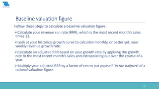 Baseline valuation figure
Follow these steps to calculate a baseline valuation figure:
Calculate your revenue run rate (RRR), which is the most recent month’s sales
times 12.
Look at your historical growth curve to calculate monthly, or better yet, your
weekly revenue growth rate.
Calculate an adjusted RRR based on your growth rate by applying the growth
rate to the most recent month’s sales and extrapolating out over the course of a
year.
Multiply your adjusted RRR by a factor of ten to put yourself ‘in the ballpark’ of a
rational valuation figure.
38
 