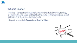 What is finance
5
Finance describes the management, creation and study of money, banking,
credit, investments, assets and liabilities that make up financial systems, as well
as the study of those financial instruments.
To put it in a nutshell, Finance is the Study of Value.
 