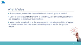 What is Value
6
 The monetary, material or assessed worth of an asset, good or service.
 Value is used to quantify the worth of something, and different types of value
can be applied to explain various situations
 Value can be perceived, as in the way consumers perceive the ability of a good
or service to meet their needs and their willingness to pay for the good or
service.
 