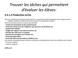 Trouver les tâches qui permettent d’évaluer les élèves:4.4.1.2 Production écriteDans les activités de production écrite (écrire, ou expression écrite) l’utilisateur de la langue comme scripteur produit un texte écrit qui est reçu par un ou plusieurs lecteurs.Parmi les activités écrites on trouve, par exemple :– remplir des formulaires et des questionnaires– écrire des articles pour des magazines, des journaux, des bulletins, etc.– produire des affiches– rédiger des rapports, des notes de service, etc.– prendre des notes pour s’y reporter– prendre des messages sous la dictée, etc.– écrire des textes libres– écrire des lettres personnelles ou d’affaires, etc.Une échelle est proposée pour illustrer la production orale générale et des sous-échelles pour illustrer– l’écriture créative– essais et rapports.CECRL p.51