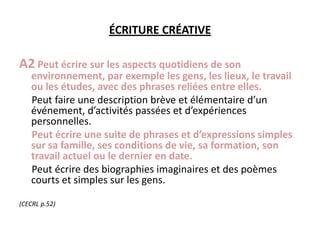 ÉCRITURE CRÉATIVEA2Peut écrire sur les aspects quotidiens de son environnement, par exemple les gens, les lieux, le travail ou les études, avec des phrases reliées entre elles.     Peut faire une description brève et élémentaire d’un événement, d’activités passées et d’expériences personnelles.Peut écrire une suite de phrases et d’expressions simples sur sa famille, ses conditions de vie, sa formation, son travail actuel ou le dernier en date.     Peut écrire des biographies imaginaires et des poèmes courts et simples sur les gens.(CECRL p.52)