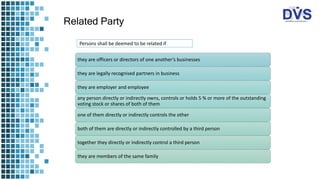 Related Party
Persons shall be deemed to be related if
they are officers or directors of one another’s businesses
they are legally recognised partners in business
they are employer and employee
any person directly or indirectly owns, controls or holds 5 % or more of the outstanding
voting stock or shares of both of them
one of them directly or indirectly controls the other
both of them are directly or indirectly controlled by a third person
together they directly or indirectly control a third person
they are members of the same family
 