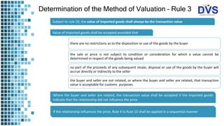 Determination of the Method of Valuation – Rule 3
Subject to rule 10, the value of imported goods shall always be the transaction value
Value of imported goods shall be accepted provided that
there are no restrictions as to the disposition or use of the goods by the buyer
the sale or price is not subject to condition or consideration for which a value cannot be
determined in respect of the goods being valued
no part of the proceeds of any subsequent resale, disposal or use of the goods by the buyer will
accrue directly or indirectly to the seller
the buyer and seller are not related, or where the buyer and seller are related, that transaction
value is acceptable for customs purposes
Where the buyer and seller are related, the transaction value shall be accepted if the imported goods
indicate that the relationship did not influence the price
If the relationship influences the price, Rule 4 to Rule 10 shall be applied in a sequential manner
 
