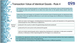 Transaction Value of Identical Goods – Rule 4
If transaction value of imported goods is not determinable, the transaction value of identical goods sold
for export to India and imported at or about the same time as the goods being valued, shall be
considered
Where the costs and charges are included in the transaction value of identical goods, an adjustment shall
be made, if there are significant differences in such costs and charges due to differences in distances and
means of transport
which are same in all respects, including physical characteristics, quality and reputation as the goods being
valued except for minor differences in appearance
produced in the country in which the goods being valued were produced
produced by the same person who produced the goods
shall not include imported goods where engineering, development undertaken in India were completed
directly or indirectly on these imported goods free of charge or at a reduced cost
Identical
Goods
A condition for adjustment shall be made only on the basis of demonstrated evidence that clearly establishes
the reasonableness and accuracy of the adjustment
e.g. valid price lists containing prices referring to different levels or different quantities
 