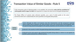 Transaction Value of Similar Goods – Rule 5
If the transaction value of identical goods is not available, the transaction value shall be considered of
similar goods sold for export to India and imported at or about the same time as the goods being valued
The Proper Officer of customs shall, wherever possible, use a sale of similar goods at the same
commercial level and in substantially the same quantities as the goods being valued.
which although not alike in all respects, have like characteristics and like component materials
which enable them to perform the same functions and to be commercially interchangeable with
the goods being valued having regard to the quality, reputation and the existence of trade mark
produced in the country in which the goods being valued were produced
produced by the same person who produced the goods being valued, or where no such goods are
available, goods produced by a different person,
Similar
Goods
 