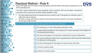 Residual Method – Rule 9
The value shall be determined using reasonable means consistent with the principles and general
provisions of the rules and on the basis of data available in India
No value shall be determined under the provisions of’ this rule on the basis of
the selling price in India of the goods produced in India
a system which provides for the acceptance for customs purposes of the highest of
the two alternative values
the price of the goods in the domestic market of the country of exportation
the cost of production other than computed values which have been determined
for identical or similar goods
the price of the goods for the export to a country other than India
minimum customs values
arbitrary or fictitious values
• The value determined shall not exceed the price at which such or like goods are ordinarily sold or
offered for sale for delivery
• the seller or buyer shall have no interest in the business of other and price is the sole consideration
for the sale or offer for sale
Rule 9 shall apply only if the value of imported goods cannot be determined under the provisions of any
of the preceding rules
 