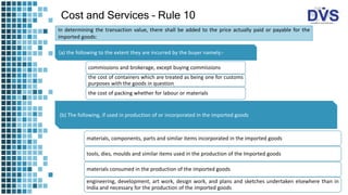 Cost and Services – Rule 10
In determining the transaction value, there shall be added to the price actually paid or payable for the
imported goods:
(a) the following to the extent they are incurred by the buyer namely:-
commissions and brokerage, except buying commissions
the cost of containers which are treated as being one for customs
purposes with the goods in question
the cost of packing whether for labour or materials
(b) The following, if used in production of or incorporated in the imported goods
materials, components, parts and similar items incorporated in the imported goods
tools, dies, moulds and similar items used in the production of the Imported goods
materials consumed in the production of the imported goods
engineering, development, art work, design work, and plans and sketches undertaken elsewhere than in
India and necessary for the production of the imported goods
 