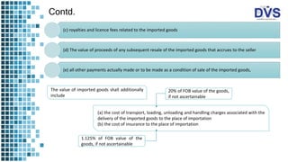 Contd.
(c) royalties and licence fees related to the imported goods
(d) The value of proceeds of any subsequent resale of the imported goods that accrues to the seller
(e) all other payments actually made or to be made as a condition of sale of the imported goods,
The value of imported goods shall additionally
include
(a) the cost of transport, loading, unloading and handling charges associated with the
delivery of the imported goods to the place of importation
(b) the cost of insurance to the place of importation
20% of FOB value of the goods,
if not ascertainable
1.125% of FOB value of the
goods, if not ascertainable
 