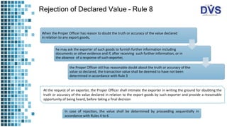 Rejection of Declared Value – Rule 8
When the Proper Officer has reason to doubt the truth or accuracy of the value declared
in relation to any export goods,
he may ask the exporter of such goods to furnish further information including
documents or other evidence and if, after receiving such further information, or in
the absence of a response of such exporter,
the Proper Officer still has reasonable doubt about the truth or accuracy of the
value so declared, the transaction value shall be deemed to have not been
determined in accordance with Rule 3
At the request of an exporter, the Proper Officer shall intimate the exporter in writing the ground for doubting the
truth or accuracy of the value declared in relation to the export goods by such exporter and provide a reasonable
opportunity of being heard, before taking a final decision
In case of rejection, the value shall be determined by proceeding sequentially in
accordance with Rules 4 to 6
 