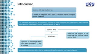 Introduction
Customs duty is an indirect tax
It is a tax on the goods and it is not a tax on the person having or
owning the goods
The manner in which duties of customs are charged on goods imported into India (import duty) or goods
exported from India (export duty) is basically either by way of
Specific Duty
Ad valorem
Based on the quantity of the
goods e.g.: Rs. 1000 per metric
tone of steel
or
Expressed as percentage of the
value of the goods for e.g.: 40%
ad valorem
Appropriate conversion dates shall be used accordingly for exported and imported goods
 
