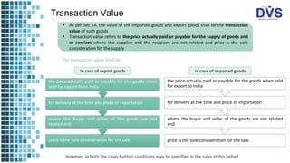 Transaction Value
 As per Sec 14, the value of the imported goods and export goods shall be the transaction
value of such goods
 Transaction value refers to the price actually paid or payable for the supply of goods and
or services where the supplier and the recipient are not related and price is the sole
consideration for the supply
In case of export goods
The transaction value shall be
price is the sole consideration for the sale
where the buyer and seller of the goods are not
related and
for delivery at the time and place of exportation
the price actually paid or payable for the goods when
sold for export from India
In case of imported goods
price is the sole consideration for the sale
where the buyer and seller of the goods are not related
and
for delivery at the time and place of importation
the price actually paid or payable for the goods when sold
for export to India
However, in both the cases further conditions may be specified in the rules in this behalf
 