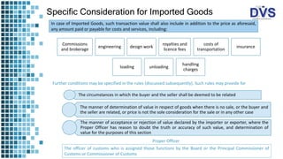 Specific Consideration for Imported Goods
In case of Imported Goods, such transaction value shall also include in addition to the price as aforesaid,
any amount paid or payable for costs and services, including:
Commissions
and brokerage
engineering design work
royalties and
licence fees
costs of
transportation
insurance
loading unloading
handling
charges
Further conditions may be specified in the rules (discussed subsequently). Such rules may provide for
The circumstances in which the buyer and the seller shall be deemed to be related
The manner of determination of value in respect of goods when there is no sale, or the buyer and
the seller are related, or price is not the sole consideration for the sale or in any other case
The manner of acceptance or rejection of value declared by the importer or exporter, where the
Proper Officer has reason to doubt the truth or accuracy of such value, and determination of
value for the purposes of this section
The officer of customs who is assigned those functions by the Board or the Principal Commissioner of
Customs or Commissioner of Customs
Proper Officer
 