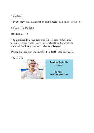 valuation
TO: Agency Health Education and Health Promotion Personnel
FROM: The Director
RE: Evaluation
The community education program on colorectal cancer
prevention programs that we are submitting for possible
external funding needs an evaluation design.
Please prepare one and submit it in draft form this week.
Thank you.
 