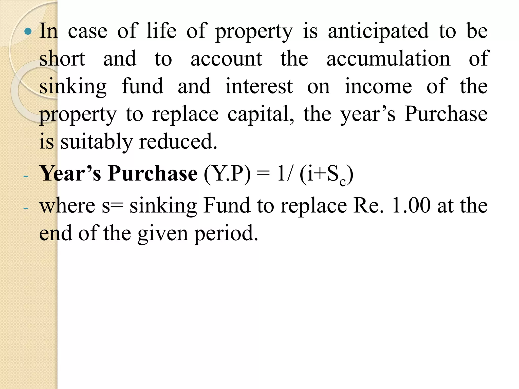  In case of life of property is anticipated to be
short and to account the accumulation of
sinking fund and interest on income of the
property to replace capital, the year’s Purchase
is suitably reduced.
- Year’s Purchase (Y.P) = 1/ (i+Sc)
- where s= sinking Fund to replace Re. 1.00 at the
end of the given period.
 