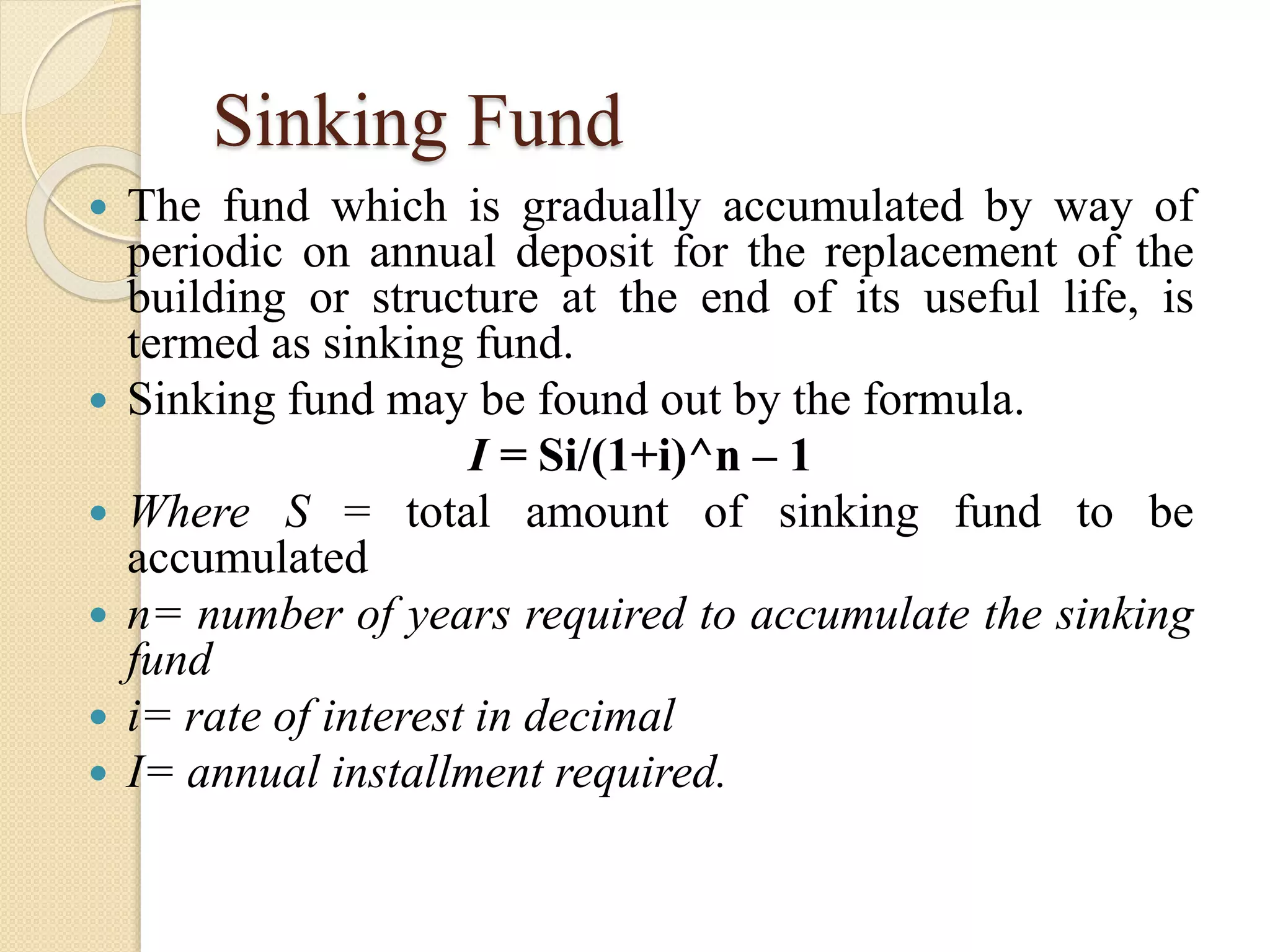 Sinking Fund
 The fund which is gradually accumulated by way of
periodic on annual deposit for the replacement of the
building or structure at the end of its useful life, is
termed as sinking fund.
 Sinking fund may be found out by the formula.
I = Si/(1+i)^n – 1
 Where S = total amount of sinking fund to be
accumulated
 n= number of years required to accumulate the sinking
fund
 i= rate of interest in decimal
 I= annual installment required.
 