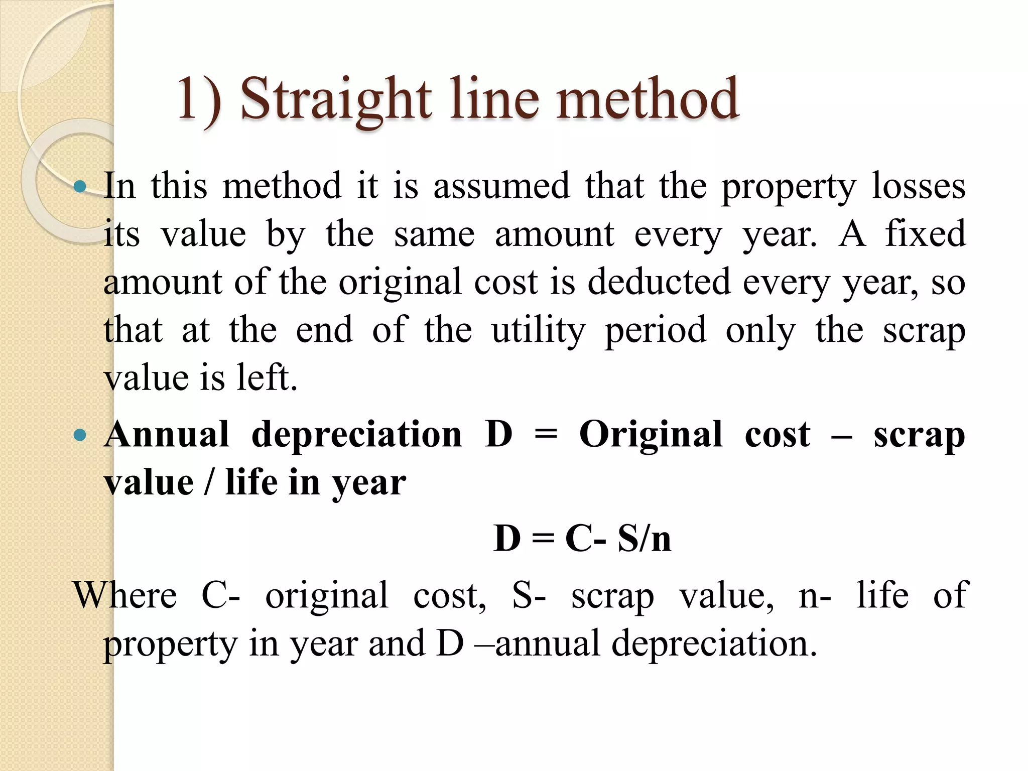 1) Straight line method
 In this method it is assumed that the property losses
its value by the same amount every year. A fixed
amount of the original cost is deducted every year, so
that at the end of the utility period only the scrap
value is left.
 Annual depreciation D = Original cost – scrap
value / life in year
D = C- S/n
Where C- original cost, S- scrap value, n- life of
property in year and D –annual depreciation.
 