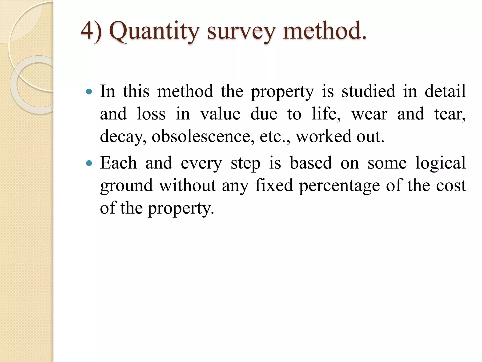 4) Quantity survey method.
 In this method the property is studied in detail
and loss in value due to life, wear and tear,
decay, obsolescence, etc., worked out.
 Each and every step is based on some logical
ground without any fixed percentage of the cost
of the property.
 
