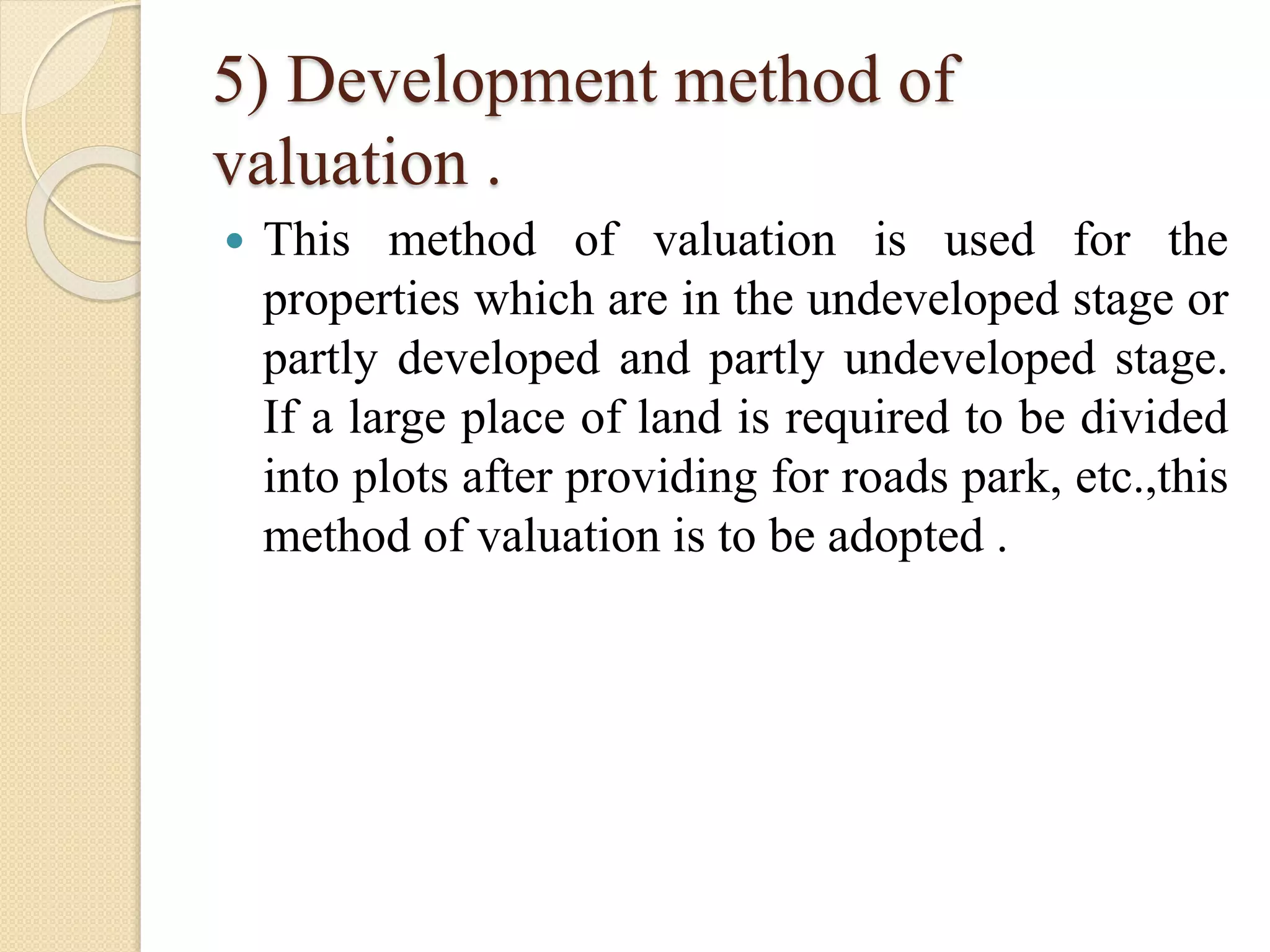 5) Development method of
valuation .
 This method of valuation is used for the
properties which are in the undeveloped stage or
partly developed and partly undeveloped stage.
If a large place of land is required to be divided
into plots after providing for roads park, etc.,this
method of valuation is to be adopted .
 