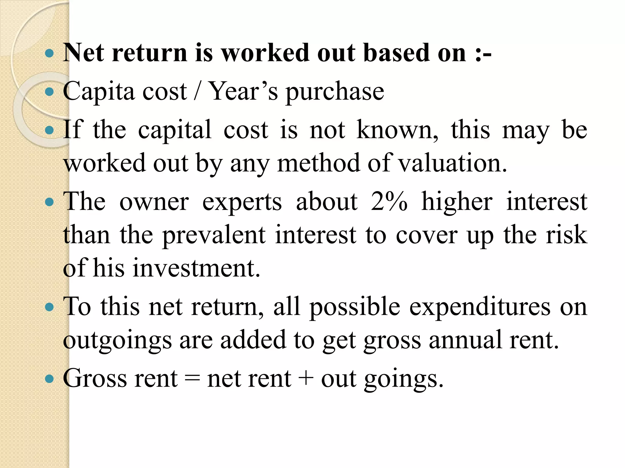  Net return is worked out based on :-
 Capita cost / Year’s purchase
 If the capital cost is not known, this may be
worked out by any method of valuation.
 The owner experts about 2% higher interest
than the prevalent interest to cover up the risk
of his investment.
 To this net return, all possible expenditures on
outgoings are added to get gross annual rent.
 Gross rent = net rent + out goings.
 