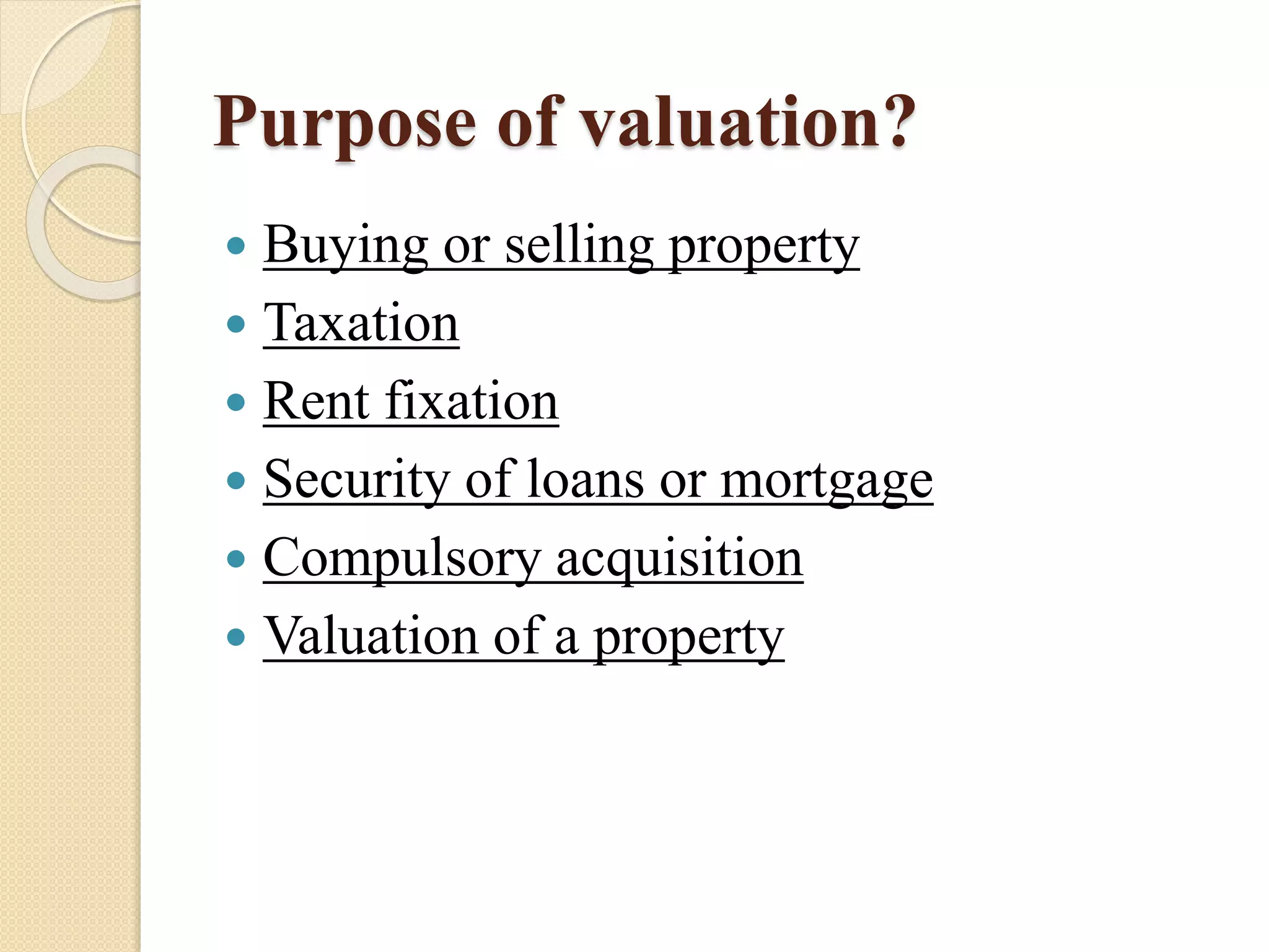 Purpose of valuation?
 Buying or selling property
 Taxation
 Rent fixation
 Security of loans or mortgage
 Compulsory acquisition
 Valuation of a property
 