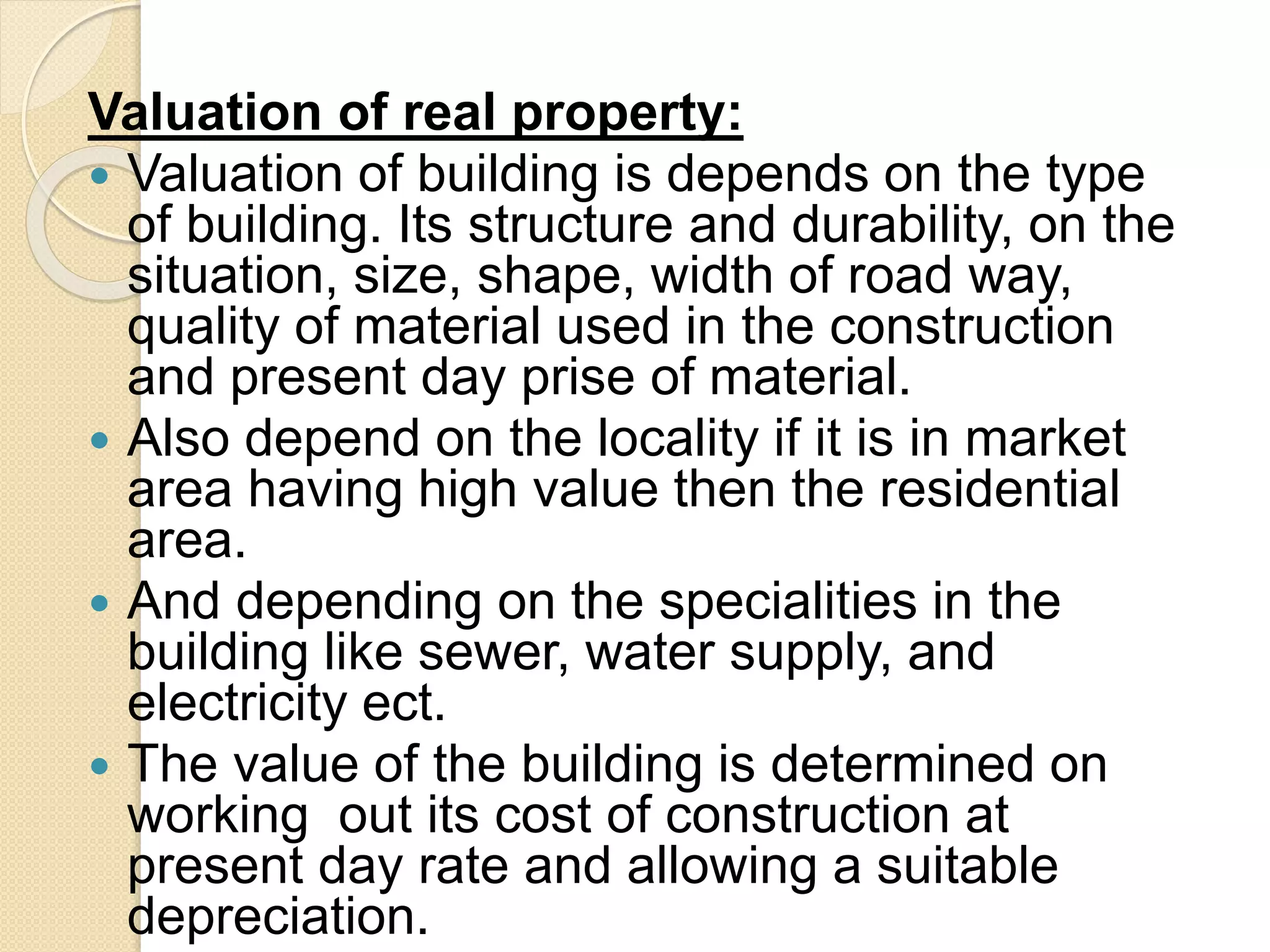 Valuation of real property:
 Valuation of building is depends on the type
of building. Its structure and durability, on the
situation, size, shape, width of road way,
quality of material used in the construction
and present day prise of material.
 Also depend on the locality if it is in market
area having high value then the residential
area.
 And depending on the specialities in the
building like sewer, water supply, and
electricity ect.
 The value of the building is determined on
working out its cost of construction at
present day rate and allowing a suitable
depreciation.
 