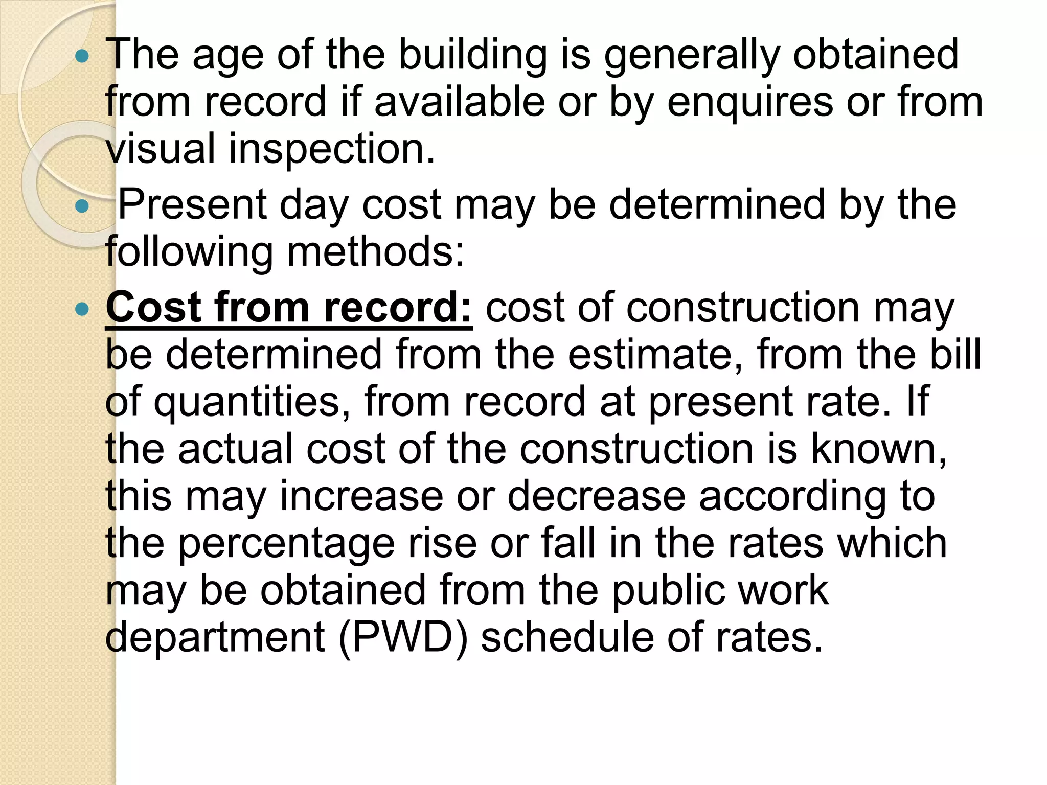  The age of the building is generally obtained
from record if available or by enquires or from
visual inspection.
 Present day cost may be determined by the
following methods:
 Cost from record: cost of construction may
be determined from the estimate, from the bill
of quantities, from record at present rate. If
the actual cost of the construction is known,
this may increase or decrease according to
the percentage rise or fall in the rates which
may be obtained from the public work
department (PWD) schedule of rates.
 