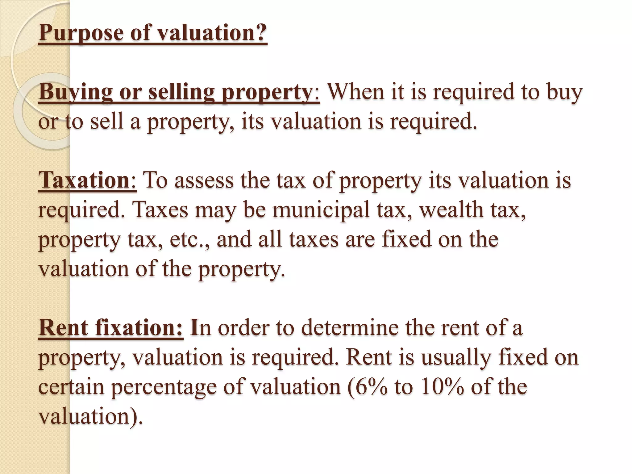 Purpose of valuation?
Buying or selling property: When it is required to buy
or to sell a property, its valuation is required.
Taxation: To assess the tax of property its valuation is
required. Taxes may be municipal tax, wealth tax,
property tax, etc., and all taxes are fixed on the
valuation of the property.
Rent fixation: In order to determine the rent of a
property, valuation is required. Rent is usually fixed on
certain percentage of valuation (6% to 10% of the
valuation).
 