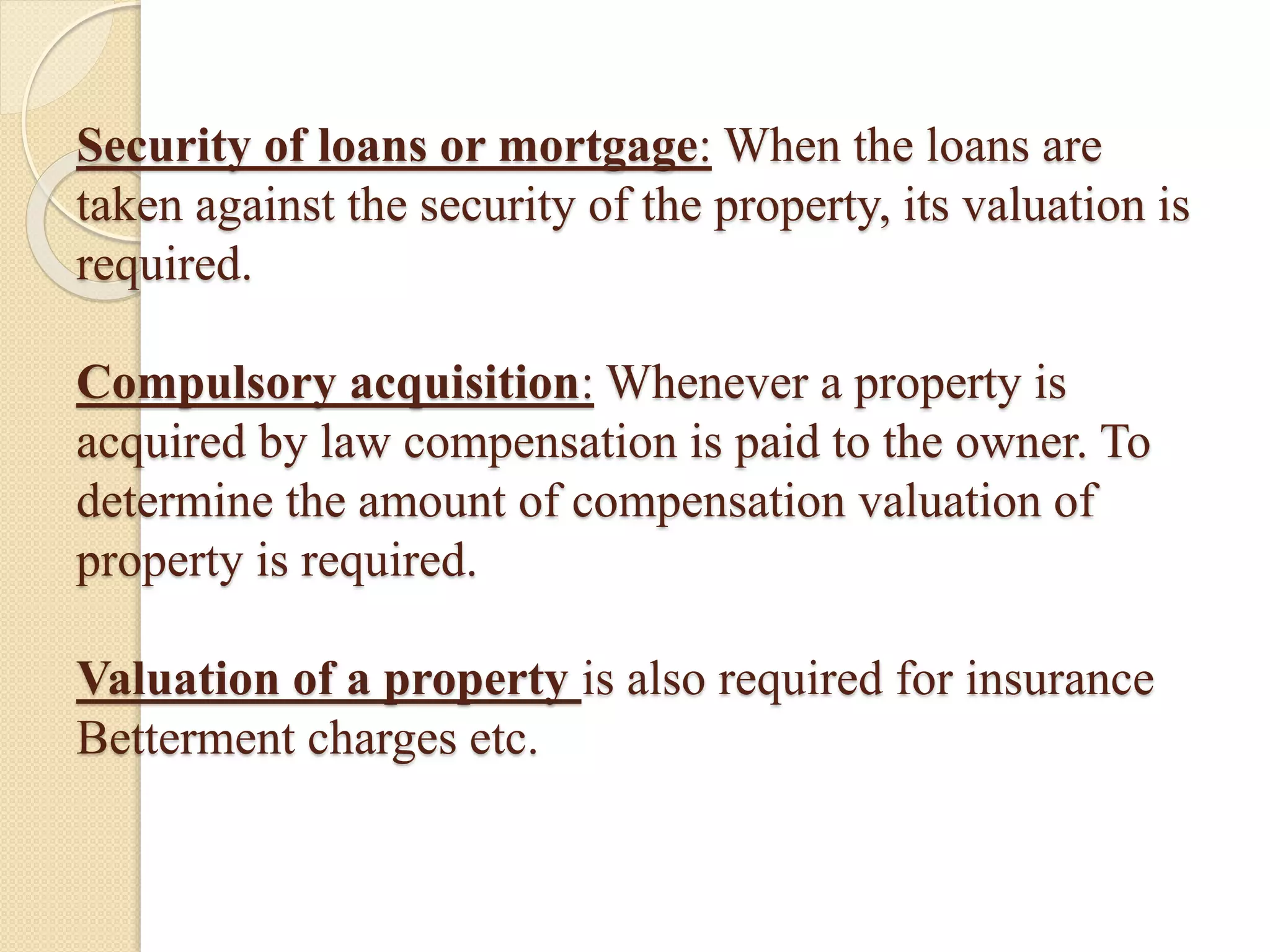 Security of loans or mortgage: When the loans are
taken against the security of the property, its valuation is
required.
Compulsory acquisition: Whenever a property is
acquired by law compensation is paid to the owner. To
determine the amount of compensation valuation of
property is required.
Valuation of a property is also required for insurance
Betterment charges etc.
 