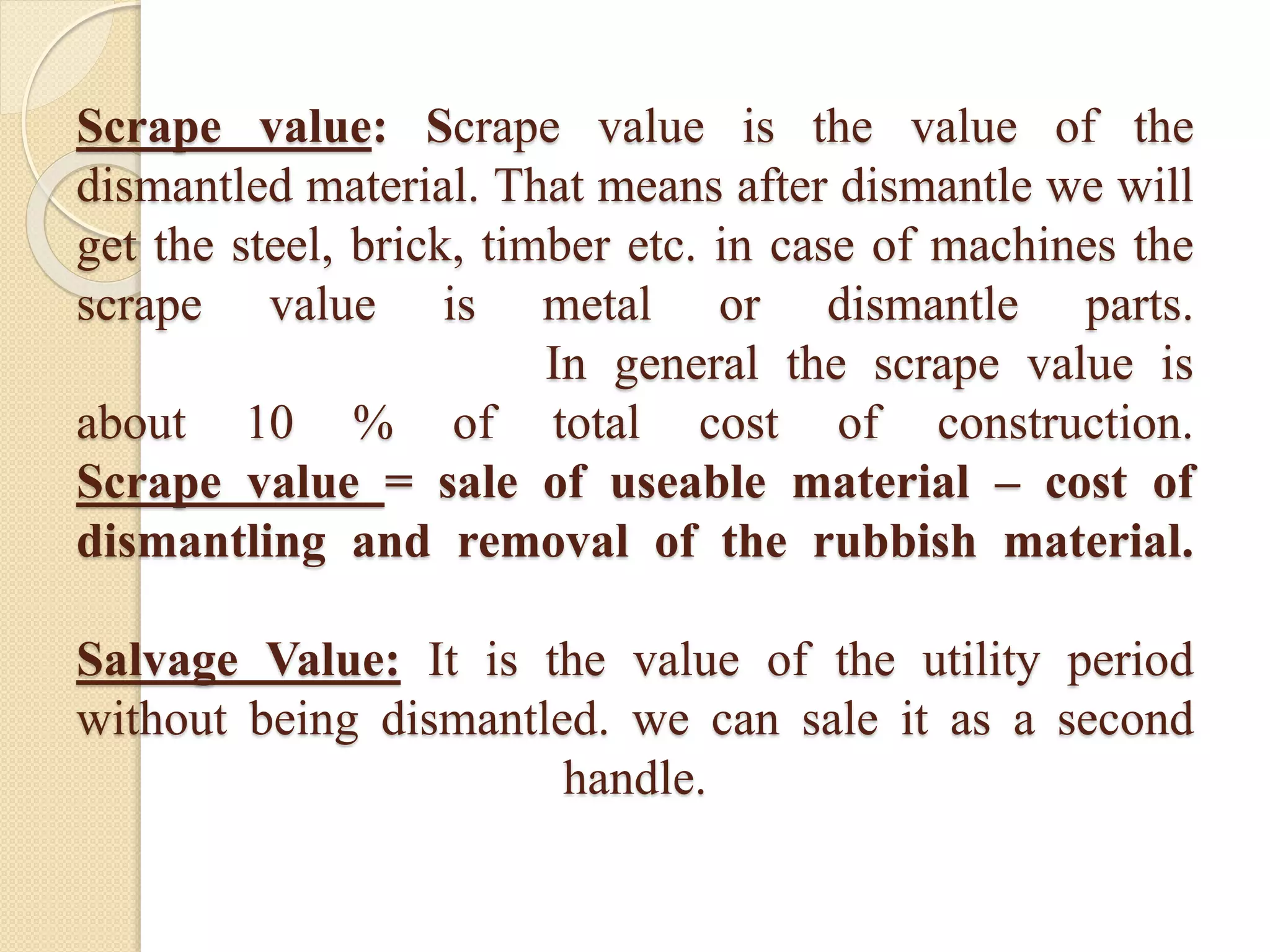 Scrape value: Scrape value is the value of the
dismantled material. That means after dismantle we will
get the steel, brick, timber etc. in case of machines the
scrape value is metal or dismantle parts.
In general the scrape value is
about 10 % of total cost of construction.
Scrape value = sale of useable material – cost of
dismantling and removal of the rubbish material.
Salvage Value: It is the value of the utility period
without being dismantled. we can sale it as a second
handle.
 